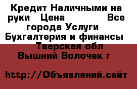 Кредит Наличными на руки › Цена ­ 50 000 - Все города Услуги » Бухгалтерия и финансы   . Тверская обл.,Вышний Волочек г.